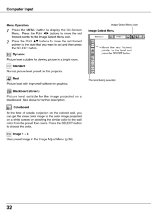 Page 32
2

User preset image in the Image Adjust Menu. (p.34)
Image 1 ~ 4
M o v e   t h e   r e d   f r a m e d p o i n t e r  t o  t h e  l eve l  a n d press the SELECT button.
The level being selected.
Image Select Menu
Image Select Menu icon
Computer Input
Colorboard
Press  the  MENU  button  to  display  the  On-Screen Menu.    Press  the  Point 7  8  buttons  to  move  the  red framed pointer to the Image Select Menu icon.
Press  the  Point ed  buttons  to  move  the  red  framed pointer to the level...