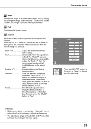 Page 35
5

Custom
Adjust the screen scale and position manually with this function.Press the SELECT button at Custom and the "Custom" is displayed on the screen for a few seconds and then the Aspect dialog box appears.
 Scale H/V  ..................  Adjust the Horizontal/Vertical screen scale.
  H&V  ...........................  When set to "On", the aspect ratio 
is fixed. The "Scale V" appears dimmed and becomes unavailable. Adjust the "Scale H", then the screen scale is...