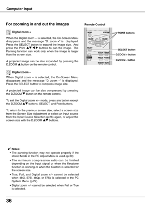 Page 36
6

Computer Input
When the Digital zoom + is selected, the On-Screen Menu disappears  and  the  message  "D.  zoom  +"  is    displayed.  Press  the  SELECT  button  to  expand  the  image  size.    And press  the  Point ed  7  8  buttons  to  pan  the  image.    The Panning  function  can  work  only  when  the  image  is  larger than the screen size.
A  projected  image  can  be  also  expanded  by  pressing  the D.ZOOM e button on the remote control.
Digital zoom +
When  Digital  zoom  –...