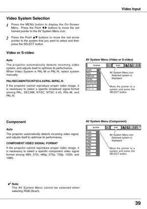 Page 39


Video InputVideo Input
Press  the  MENU  button  to  display  the  On-Screen Menu.    Press  the  Point 7  8  buttons  to  move  the  red framed pointer to the AV System Menu icon.
Video System Selection
Press  the  Point ed  buttons  to  move  the  red  arrow pointer  to  the  system  that  you  want  to  select  and  then press the SELECT button.
1
2
If  the  projector  cannot  reproduce  proper  video  image,  it is  necessary  to  select  a  specific  broadcast  signal  format among...