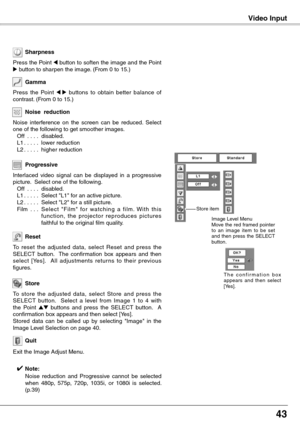 Page 43
4

Video InputVideo Input
To  reset  the  adjusted  data,  select  Reset  and  press  the SELECT  button.    The  confirmation  box  appears  and  then select  [Yes].    All  adjustments  retur ns  to  their  previous figures.
Reset
Press  the  Point 7  8  buttons  to  obtain  better  balance  of contrast. (From 0 to 15.)
Gamma
Press the Point 7 button to soften the image and the Point 8 button to sharpen the image. (From 0 to 15.)
Sharpness
To  store  the  adjusted  data,  select  Store  and...