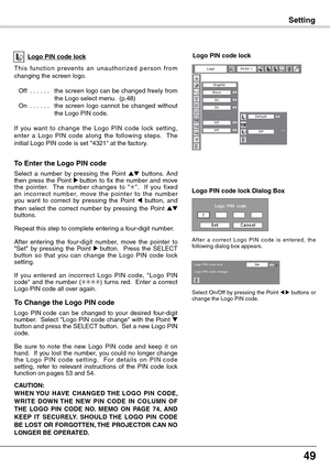 Page 49
49

Setting
T h i s  f u n c t i o n  p r eve n t s  a n  u n a u t h o r i ze d  p e r s o n  f r o m changing the screen logo.
Off  . . . . . .the  screen  logo  can  be  changed  freely  from the Logo select menu.  (p.48)On  . . . . . .the  screen  logo  cannot  be  changed  without the Logo PIN code.
If  you  want  to  change  the  Logo  PIN  code  lock  setting, enter  a  Logo  PIN  code  along  the  following  steps.    The initial Logo PIN code is set 4321 at the factory.
Logo PIN code lockLogo...