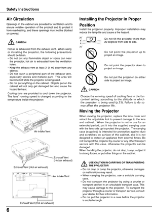 Page 6
6

 CAUTION
Choose the running speed of cooling fans in the fan control  setting  according  to  the  altitude  in  which the  projector  is  being  used  (p.55).  Failure  to  do  so may affect the projector life.
Safety Instructions
Openings  in  the  cabinet  are  provided  for  ventilation  and  to ensure  reliable  operation  of  the  product  and  to  protect  it from overheating, and these openings must not be blocked or covered. 
 CAUTION
Hot  air  is  exhausted  from  the  exhaust  vent.   When...