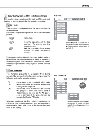 Page 53
53

Setting
Key lock
Security (Key lock and PIN code lock settings)
This function allows you to use Key lock and PIN code lock function to set the security for the projector operation.
This  function  locks  operation  of  the  top  control  or  the remote control.It  is  useful  to  prevent  operation  by  an  unauthorized person.
. . . . . .not locked.
. . . . . .l o c k  t h e  o p e r a t i o n  o f  t h e  t o p c o n t r o l .    To   u n l o c k ,   u s e   t h e remote control.. . . . . .lock...