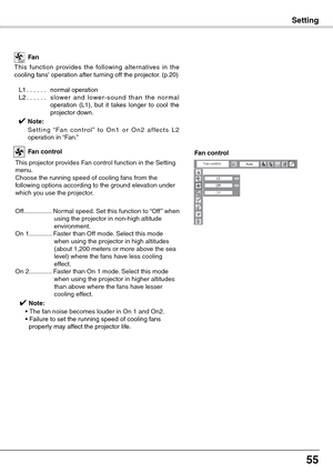 Page 55
55

Setting
This  function  provides  the  following  alter natives  in  the cooling fans operation after turning off the projector. (p.20)
L1. . . . . .normal operationL2. . . . . .s l ow e r  a n d  l ow e r - s o u n d  t h a n  t h e  n o r m a l operation  (L1),  but  it  takes  longer  to  cool  the projector down.
✔ Note:
   S e t t i n g  “ Fa n  c o n t r o l ”  t o  O n 1  o r  O n 2  a f fe c t s  L 2 operation in “Fan.” 
Fan
This projector provides Fan control function in the Setting...