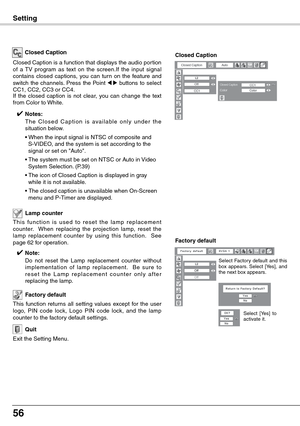 Page 56
56

T h i s  f u n c t i o n  i s  u s e d  t o  r e s e t  t h e  l a m p  r e p l a c e m e n t counter.    When  replacing  the  projection  lamp,  reset  the lamp  replacement  counter  by  using  this  function.    See page 62 for operation.
Lamp counter 
Factory default
This  function  returns  all  setting  values  except  for  the  user logo,  PIN  code  lock,  Logo  PIN  code  lock,  and  the  lamp counter to the factory default settings.
Exit the Setting Menu.
Quit
Closed Caption
Closed...