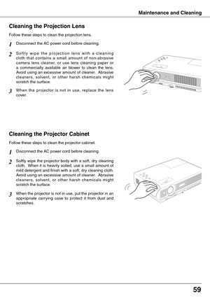 Page 59
5

Maintenance and CleaningMaintenance and Cleaning
Cleaning the Projector Cabinet
Softly wipe the projector body with a soft, dry cleaning cloth.  When it is heavily soiled, use a small amount of mild detergent and finish with a soft, dry cleaning cloth.  Avoid using an excessive amount of cleaner.  Abrasive cleaners,  solvent,  or  other  harsh  chemicals  might scratch the surface.
Follow these steps to clean the projector cabinet.
When the projector is not in use, put the projector in an...