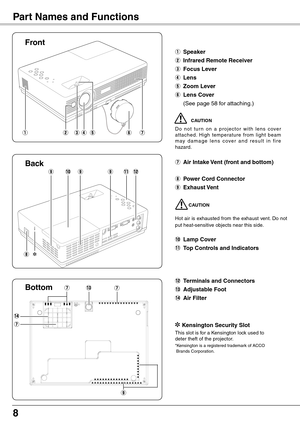 Page 8
8
Part Names and Functions
qtyerw
Front
Bottom
q Speaker
w Infrared Remote Receiver
e Focus Lever
r Lens
t Zoom Lever
y	Lens Cover
 (See page 58 for attaching.)
  CAUTION
D o  n o t  t u r n  o n  a  p r o j e c t o r  w i t h  l e n s  c ove r attached.  High  temperature  from  light  beam m ay  d a m a g e  l e n s  c o ve r  a n d  r e s u l t  i n  f i r e hazard. 
u Air Intake Vent (front and bottom)
i Power Cord Connector
o Exhaust Vent
CAUTION
Hot air is exhausted from the exhaust vent. Do not...