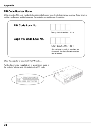 Page 74
74
Appendix
Write down the PIN code number in the column below and keep it with this manual securely. If you forgot or lost the number and unable to operate the projector, contact the service station. 
PIN Code Number Memo
Factory default set No: 1 2 3 4*
*  Should  the  four-digit  number  be 
changed,  the  factor y  set  number will be invalid.
PIN Code Lock No .
Logo PIN Code Lock No .
Factory default set No: 4 3 2 1*
While the projector is locked with the PIN code....
Put  the  label  below...