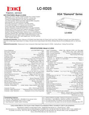 Page 1 
  LC-XD25 
XGA Diamond SeriesKEY FEATURES: Model LC-XD25  Weighs only 3.6 lbs (1.6 kg)!  Footprint smaller than a sheet of paper!
  2500 ANSI Lumens, 85% uniformity, and 400:1 contrast ratio.
  3 panel LCD imaging delivers a rich, color saturated picture.
  True XGA resolution. WXGA and UXGA~VGA and MAC compatible.
  Quiet operation: fan noise as low as 30.9 dBA. 
  Smart data compression / expansion, and video scaling.
  Convenient mid-range (1.2:1) manual zoom and focus lens.
  Preset image offset....