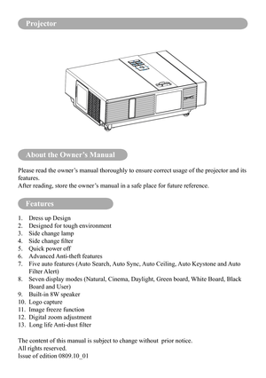 Page 2About the Owner’s Manual
Features
Please read the owner’s manual thoroughly to ensure correct usage of the projector and its 
features.
After reading, store the owner’s manual in a safe place for future reference.
1. Dress up Design
2. Designed for tough environment
3. Side change lamp
4.	 Side	change	filter
5. Quick power off
6. Advanced Anti-theft features
7.   Five auto features (Auto Search, Auto Sync, Auto Ceiling, Auto Keystone and Auto 
Filter Alert)
8.   Seven display modes (Natural, Cinema,...