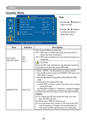 Page 3330
MENU
Security Menu
Step:
1.	Use	the	▲	/▼buttons	to	
select an item.
2.	Use	the	◄	/	►	buttons	
to select an item or 
adjust the value.
ItemSelectionDescription
PIN LOCK 
PROTECTION
OFF
ON 1
ON 2
OFF: Turn off PIN lock protection.
ON	1:		 PIN	code	is	needed	only	at	the	first	time	after	 AC	
power has been switched on.
ON 2:  PIN code is needed every time while the projector is 
turned on.
 CAUTION:
Once the PIN code had been set, the projector cannot be 
used unless you enter the correct PIN code....