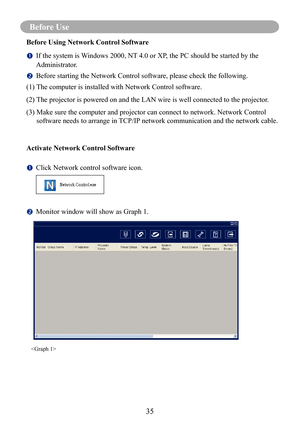 Page 38Before Use
35
Before Use 
Before Using Network Control Software
		If the system is Windows 2000, NT 4.0 or XP, the PC should be started by the 
Administrator.
		Before starting the Network Control software, please check the following\
.
(1) The computer is installed with Network Control software. 
(2)  
The projector is powered on and the LAN wire is well connected to the pr\
ojector.
(3)   Make sure the computer and projector can connect to network. Network Con\
trol 
software needs to arrange in...