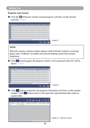 Page 3936
Before Use
Projector Auto Search.
		Click the  (Projector search), located projector will show on the network 
correctly. (Graph2)
		Click  (search again), the projector which is well connected with a PC will be 
shown. (Graph3)
		Click  (register projector), the projector information will show on the monitor 
window. Click  button (exit), it will cancel the registered item then return to 
register table.
NOTE
When the security warning window appears while Network Control is execut\
ing, 
please...