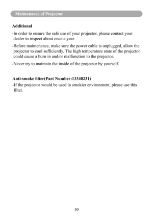 Page 5350
Maintenance of Projector
Additional
- In order to ensure the safe use of your projector, please contact your 
dealer to inspect about once a year.
- Before maintenance, make sure the power cable is unplugged, allow the 
projector	to	cool	sufficiently.	 The	high	temperature	state	of	the	projector	
could cause a burn in and/or malfunction to the projector.
-Never try to maintain the inside of the projector by yourself. 
Anti-smoke filter(Part Number:13340231) 
- If the projector would be used in smokier...