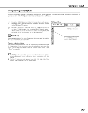 Page 2727
Computer Input
Auto PC Adjustment function is provided to automatically adjust Fine sync, Total dots, Horizontal, and Vertical to conform to
your computer.  Auto PC Adjustment function can be operated as follows.
Press the MENU button and the On-Screen Menu will appear.
Press the Point Left/Right button to move the red frame pointer
to the PC Adjust Menu icon.1
2Press the Point Down button to move the red frame pointer to
the Auto PC Adj. icon and then press the SELECT button twice.
This Auto PC...