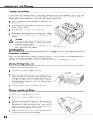 Page 4444
Maintenance and Cleaning
Disconnect the AC power cord before cleaning.
When the projector is not in use, replace the lens cover.
1
3
2
Follow these steps to clean the projection lens.
Air Filter
Pull up and remove.
Turn off the projector, and disconnect the AC power cord from
the AC outlet.
Turn the projector upside down and remove the air filters by
pulling the latches upward.
1
2
Air filters prevent dust from accumulating on the surface of the optical elements inside the projector.  Should the air...