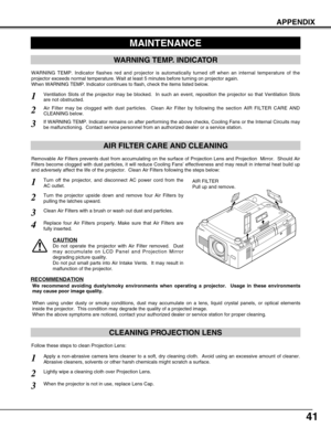 Page 4141
APPENDIX
CLEANING PROJECTION LENS
Apply a non-abrasive camera lens cleaner to a soft, dry cleaning cloth.  Avoid using an excessive amount of cleaner.
Abrasive cleaners, solvents or other harsh chemicals might scratch a surface.
When the projector is not in use, replace Lens Cap.
1
3
Lightly wipe a cleaning cloth over Projection Lens.2
Follow these steps to clean Projection Lens:
MAINTENANCE
WARNING TEMP. INDICATOR
WARNING TEMP. Indicator flashes red and projector is automatically turned off when an...