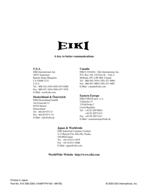 Page 48© 2003 Eiki International, Inc.
A-key to better communications
U.S.A.
EIKI International, Inc.
30251 Esperanza
Rancho Santa Margarita
CA 92688-2132
U.S.A.
Tel : 800-242-3454 (949)-457-0200 
Fax : 800-457-3454 (949)-457-7878
E-Mail : usa@eiki.com
Canada
Deutschland & Österreich
EIKI Deutschland GmbH
Am Frauwald 12 
65510 Idstein
Deutschland
Tel : 06126-9371-0 
Fax : 06126-9371-14
E-Mail : info@eiki.de
Eastern Europe
EIKI CZECH spol. s.r.o.
Umelecká 15
170 00 Praha 7 
Czech Republic
Tel : +42 02 20570024...