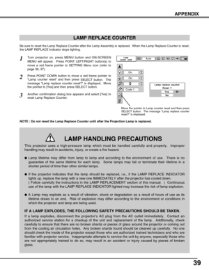 Page 3939
APPENDIX
LAMP REPLACE COUNTER
Be sure to reset the Lamp Replace Counter after the Lamp Assembly is replaced.  When the Lamp Replace Counter is reset,
the LAMP REPLACE Indicator stops lighting.
NOTE : Do not reset the Lamp Replace Counter until after the Projection Lamp is replaced.
Turn projector on, press MENU button and ON-SCREEN
MENU will appear.  Press POINT LEFT/RIGHT button(s) to
move a red frame pointer to SETTING Menu icon (refer to
page 36, 37).
Press POINT DOWN button to move a red frame...
