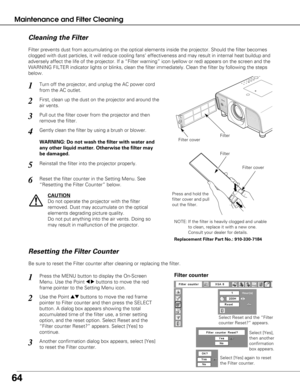 Page 6464
Maintenance and Filter Cleaning
Turn off the projector, and unplug the AC power cord
from the AC outlet.
First, clean up the dust on the projector and around the
air vents.
1
2
Filter prevents dust from accumulating on the optical elements inside th\
e projector. Should the filter becomes
clogged with dust particles, it will reduce cooling fans’ effectivene\
ss and may result in internal heat buildup and
adversely affect the life of the projector. If a “Filter warning” \
icon (yellow or red) appears...