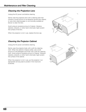 Page 6868
Maintenance and Filter Cleaning
Unplug the AC power cord before cleaning.
Gently wipe the projection lens with a cleaning cloth that
contains a small amount of non-abrasive camera lens cleaner,
or use a lens cleaning paper or commercially available air
blower to clean the lens. 
Avoid using an excessive amount of cleaner. Abrasive
cleaners, solvents, or other harsh chemicals might scratch
the surface of the lens.
When the projector is not in use, replace the lens cap.
Cleaning the Projector Cabinet...