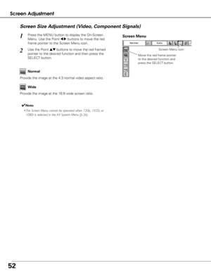 Page 5252
Screen AdjustmentScreen Size Adjustment (Video, Component Signals)
Press the MENU button to display the On-Screen
Menu. Use the Point 
7 8buttons to move the red
frame pointer to the Screen Menu icon.1
Use the Point edbuttons to move the red framed
pointer to the desired function and then press the
SELECT button.2
Provide the image at the 4:3 normal video aspect ratio. Normal
Wide
Provide the image at the 16:9 wide screen ratio.
✔Note:
• The Screen Menu cannot be operated when 720p, 1035i, or
1080i is...
