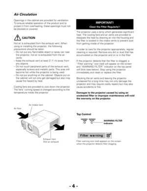 Page 4- 4 -
Openings in the cabinet are provided for ventilation.
To ensure reliable operation of the product and to
protect it from overheating, these openings must not
be blocked or covered. 
CAUTION
Hot air is exhausted from the exhaust vent. When
using or installing the projector, the following
precautions should be taken. 
–Do not put any flammable object or spray can near
the projector, hot air is exhausted from the air
vents.
–Keep the exhaust vent at least 3’ (1 m) away from
any objects.
–Do not touch...