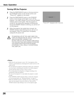 Page 2626
Basic Operation
Press the ON/STAND-BY button on the top control or
the STAND-BY button on the remote control, and
“Power off?” appears on the screen.
Press the ON/STAND-BY button or the STAND-BY
button on the remote control again to turn off the
projector. The LAMP indicator turns off and the POWER
indicator starts to blink green. After the projector is
turned off, the cooling fans operates for 90 seconds.
During the POWER indicator is blinking, you cannot turn
on the projector.
1
2
TO MAINTAIN LIFE...