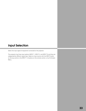 Page 3333
Input Selection
Select the input signal of equipment connected to the projector.
This projector has three input options (INPUT 1, INPUT 2, and INPUT 3)\
 and they are
categorized by different signal type. Select an input source with the IN\
PUT button
on the top control or the INPUT 1–3 buttons on the remote control, or\
 by On-Screen
Menu. 