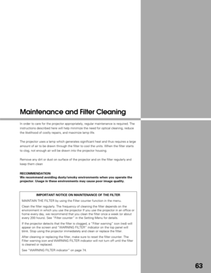 Page 6363
Maintenance and Filter Cleaning
In order to care for the projector appropriately, regular maintenance is\
 required. The
instructions described here will help minimize the need for optical clea\
ning, reduce
the likelihood of costly repairs, and maximize lamp life.
The projector uses a lamp which generates significant heat and thus requ\
ires a large
amount of air to be drawn through the filter to cool the units. When the\
 filter starts
to clog, not enough air will be drawn into the projector...