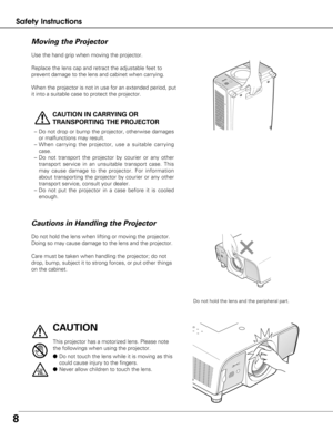 Page 88
Safety Instructions
Use the hand grip when moving the projector.
Replace the lens cap and retract the adjustable feet to
prevent damage to the lens and cabinet when carrying. 
When the projector is not in use for an extended period, put
it into a suitable case to protect the projector.
CAUTION IN CARRYING OR
TRANSPORTING THE PROJECTOR
–Do not drop or bump the projector, otherwise damages
or malfunctions may result.
– When carrying the projector, use a suitable carrying
case.
– Do not transport the...