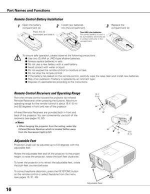 Page 16
16
Projection angle can be adjusted up to 5.0 degrees with the 
adjustable feet. 
Rotate the adjustable feet and tilt the projector to the proper 
height; to raise the projector, rotate the both feet clockwise.
To lower the projector or to retract the adjustable feet, rotate 
the both feet counterclockwise.
To correct keystone distortion, press the KEYSTONE button 
on the remote control or select Keystone from the menu 
(see pages 15, 31, 45).
Adjustable Feet
Adjustable	Feet
To ensure safe operation,...