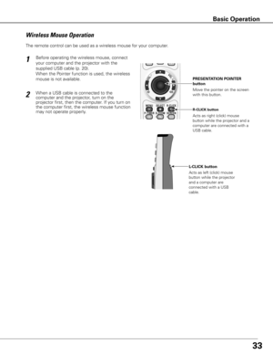 Page 33

Move the pointer on the screen 
with this button. 
PRESENTATION POINTER 
button
R-CLICK button
L-CLICK button
Acts as right (click) mouse 
button while the projector and a 
computer are connected with a 
USB cable.
Acts as left (click) mouse 
button while the projector 
and a computer are 
connected with a USB 
cable.
Wireless	Mouse	Operation
The remote control can be used as a wireless mouse for your computer. 
Before operating the wireless mouse, connect 
your computer and the projector...