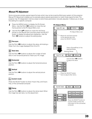 Page 39
9

Press the MENU button to display the On-Screen 
Menu. Use the Point 7 8 buttons to move the red 
frame pointer to the PC Adjust Menu icon.
1
2Use the Point ed buttons to move the red frame 
pointer to the desired item and then press the SELECT 
button to display the adjustment dialog box. Use the 
Point 7 8 buttons to adjust the setting value.Move the red frame pointer 
to the desired item and 
press the SELECT button.
PC Adjust Menu
PC Adjust Menu icon
Use the Point 7 8 buttons to adjust the...