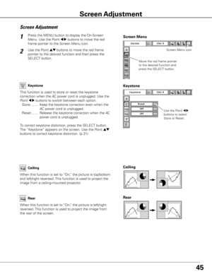 Page 45
45

Press the MENU button to display the On-Screen 
Menu. Use the Point 7 8 buttons to move the red 
frame pointer to the Screen Menu icon.
1
Use the Point ed buttons to move the red frame  
pointer to the desired function and then press the 
SELECT button.
2
Screen	Adjustment
Move the red frame pointer 
to the desired function and 
press the SELECT button.
Screen Menu
Screen Menu icon
Keystone
This function is used to store or reset the keystone 
correction when the AC power cord is unplugged. Use the...