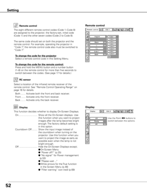 Page 52
5

Remote controlRemote control
The eight different remote control codes (Code 1–Code 8) 
are assigned to the projector; the factory-set, initial code 
(Code 1) and the other seven codes (Code 2 to Code 8). 
The same code should set on both the projector and the 
remote control. For example, operating the projector in 
“Code 7”, the remote control code also must be switched to 
“Code 7”.
 To change the code for the projector
  Select a remote control code in this Setting Menu.
 To change the code...