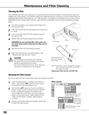 Page 58
58
Turn off the projector, and unplug the AC power cord 
from the AC outlet.
First, clean up the dust on the projector and around the 
air vents.
1
2
Filter prevents dust from accumulating on the optical elements inside the projector\
. Should the filter becomes 
clogged with dust particles, it will reduce cooling fans’ effectiveness and may result in internal heat buildup and 
adversely affect the life of the projector. If a “Filter warning” icon (yellow or red) appears on the screen and the 
WARNING...