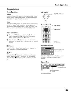 Page 29
9

1
2
Press the MENU button to display the On-Screen 
Menu. Use the Point 7 8 buttons to move the red 
frame pointer to the Sound Menu icon.
Press the VOLUME+/– buttons on the top control or on the 
remote control to adjust the volume. The volume dialog box 
appears on the screen for a few seconds.
Press the MUTE button on the remote control to temporarily 
turn off the sound. To turn the sound back on, press the 
MUTE button again or press the VOLUME +/– buttons. The 
Mute function is also...