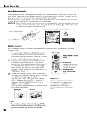 Page 32

Spotlight
Pointer	Function
Pointer
✔Note:
	 •	You	can	choose	the	size	of	Spotlight	(Large/Middle/ Small)	and	the	pattern	of	Pointer	(Arrow/Finger/Dot)	
in	the	Setting	Menu.	See	 “Pointer”	on	page	49.
This remote control emits a laser beam from the laser light window. Press the LASER button to activate the 
laser pointer. The signal emission indicator lights red and the red laser beam is emitted. If the LASER button is 
pressed for more than one minute or if it is released, the laser light...