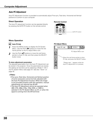 Page 38
8

Auto PC Adjustment function is provided to automatically adjust Fine sync, Total dots, Horizontal and Vertical 
positions to conform to your computer.
Move the red frame pointer to Auto 
PC Adj. and press the SELECT button.
“Please wait...” appears while the 
Auto PC adjustment is in process.
PC Adjust Menu
PC Adjust Menu icon
To store adjustment parameters
The adjusted parameters from the Auto PC Adjustment can 
be stored in the projector. Once the parameters are stored, 
the setting can be...