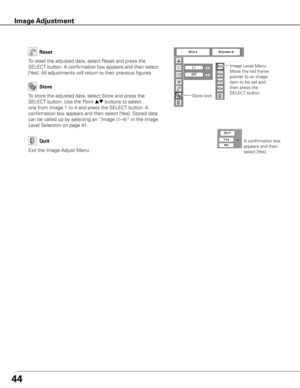 Page 44
44
To store the adjusted data, select Store and press the 
SELECT button. Use the Point ed buttons to select 
one from Image 1 to 4 and press the SELECT button. A 
confirmation box appears and then select [Yes]. Stored data 
can be called up by selecting an “Image (1–4)” in the Image 
Level Selection on page 41.
To reset the adjusted data, select Reset and press the 
SELECT button. A confirmation box appears and then select 
[Yes]. All adjustments will return to their previous figures. 
Reset
Store
Exit...