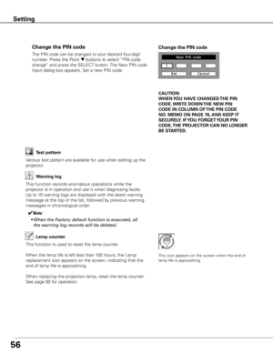 Page 56
56

The PIN code can be changed to your desired four-digit 
number. Press the Point d buttons to select “PIN code 
change” and press the SELECT button. The New PIN code 
input dialog box appears. Set a new PIN code.
Change the PIN code Change the PIN code
CAUTION:
WHEN y OU HAVE CHANGED THE PIN 
CODE,  WRITE DOWN  THE NEW PIN 
CODE IN COLUMN OF  THE PIN CODE 
NO .  MEMO ON PAGE 76,  AND KEEP IT 
SECUREL y . IF y OU FORGET y OUR PIN 
CODE,  THE PROJECTOR  CAN NO LONGER 
BE STARTED .
Test pattern
Various...