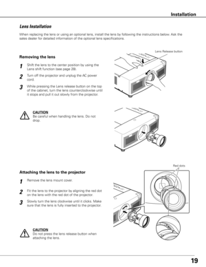 Page 2019
When replacing the lens or using an optional lens, install the lens by following the instructions below. Ask the 
sales dealer for detailed information of the optional lens specifications. 
Fit the lens to the projector by aligning the red dot 
on the lens with the red dot of the projector. Remove the lens mount cover.
1
2
Attaching the lens to the projector
Slowly turn the lens clockwise until it clicks. Make 
sure that the lens is fully inserted to the projector.3
Red dots
CAUTION
Do not press the...