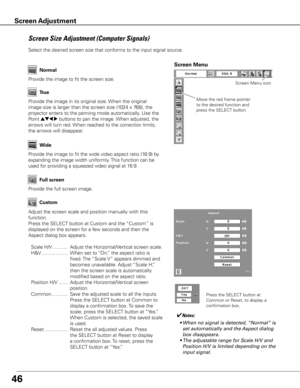 Page 4746
Wide
Provide the image to fit the screen size.Normal
True
Provide the image in its original size. When the original 
image size is larger than the screen size (1024 x 768), the 
projector enters to the panning mode automatically. Use the 
Point 
ed7 8 buttons to pan the image. When adjusted, the 
arrows will turn red. When reached to the correction limits, 
the arrows will disappear.
Provide the image to fit the wide video aspect ratio (16:9) by 
expanding the image width uniformly. This function can...