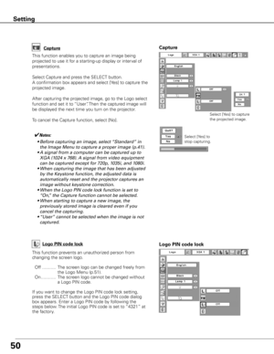 Page 5150
Capture
This function enables you to capture an image being 
projected to use it for a starting-up display or interval of 
presentations.
Select Capture and press the SELECT button.  
A confirmation box appears and select [Yes] to capture the 
projected image.
After capturing the projected image, go to the Logo select 
function and set it to “User”. Then the captured image will 
be displayed the next time you turn on the projector.
To cancel the Capture function, select [No].
Select [Yes] to capture...