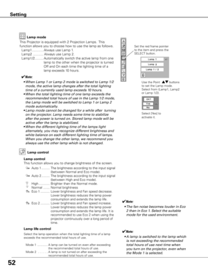 Page 5352
Setting
This Projector is equipped with 2 Projection Lamps.  This 
function allows you to choose how to use the lamp as follows.
 Lamp1 ............ Always use Lamp 1.
  Lamp2  ........... Always use Lamp 2.
  Lamp1/2 .........  Automatically switch the active lamp from one  
lamp to the other when the projector is turned 
Off and On each time the lighting time of a 
lamp exceeds 10 hours.
Lamp control
This function allows you to change brightness of the screen.
Auto 1 .........  The brightness...