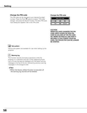 Page 5958
The PIN code can be changed to your desired four-digit 
number. Press the Point 
d buttons to select “PIN code 
change” and press the SELECT button. The New PIN code 
input dialog box appears. Set a new PIN code.
Change the PIN code Change the PIN code
CAUTION:
WHEN y OU HAVE CHANGED THE PIN 
CODE,  WRITE DOWN  THE NEW PIN 
CODE IN COLUMN OF  THE PIN CODE 
NO .  MEMO ON PAGE 82,  AND KEEP IT 
SECUREL y . IF y OU FORGET y OUR PIN 
CODE,  THE PROJECTOR  CAN NO LONGER 
BE STARTED .
Test pattern
Various...