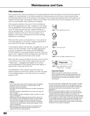 Page 6160
Maintenance and Care
Filter Instructions
Filter prevents dust from accumulating on the optical elements inside the projector\
. Should the filter becomes 
clogged with dust particles, it will reduce cooling fans’ effectiveness and may result in internal heat buildup 
and adversely affect the life of the projector. This projector has an electrically operated filter which helps you to 
replace the filter easily. The projector monitors the condition of the filter at all time and replac\
es a filter with...