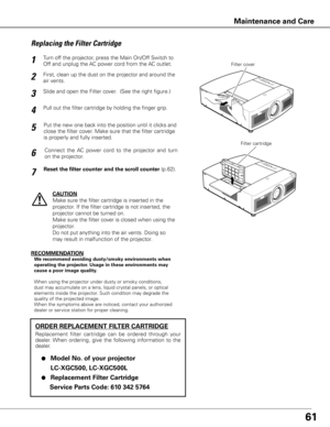 Page 6261
Turn off the projector, press the Main On/Off Switch to 
Off and unplug the AC power cord from the AC outlet.
First, clean up the dust on the projector and around the 
air vents.
1
2
Slide and open the Filter cover.  (See the right figure.)3
Put the new one back into the position until it clicks and 
close the filter cover. Make sure that the filter cartridge 
is properly and fully inserted.5
CAUTION
Make sure the filter cartridge is inserted in the 
projector. If the filter cartridge is not inserted,...